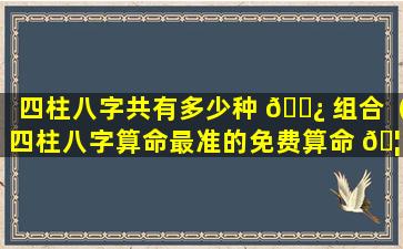 四柱八字共有多少种 🌿 组合（四柱八字算命最准的免费算命 🦟 ）